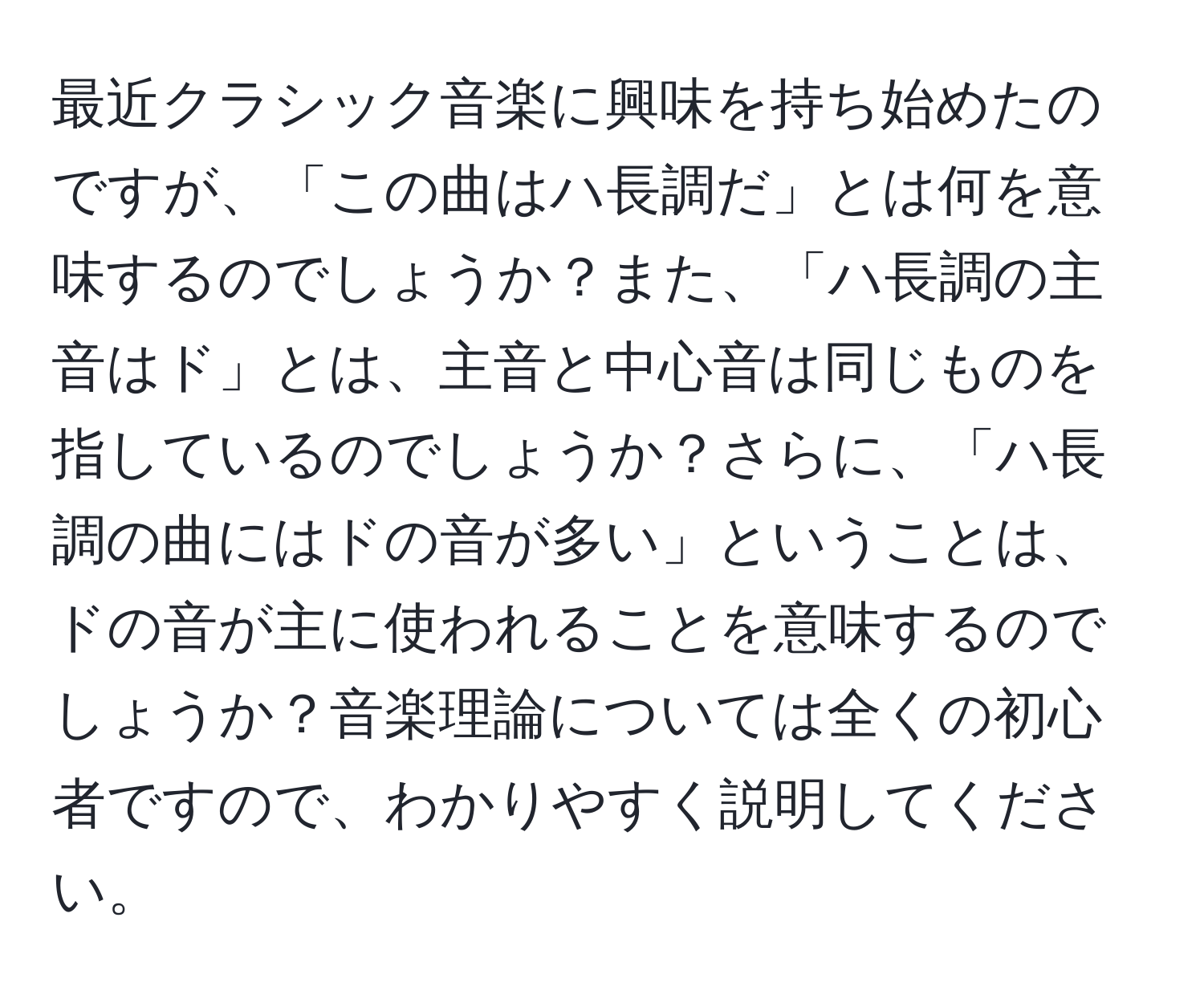 最近クラシック音楽に興味を持ち始めたのですが、「この曲はハ長調だ」とは何を意味するのでしょうか？また、「ハ長調の主音はド」とは、主音と中心音は同じものを指しているのでしょうか？さらに、「ハ長調の曲にはドの音が多い」ということは、ドの音が主に使われることを意味するのでしょうか？音楽理論については全くの初心者ですので、わかりやすく説明してください。