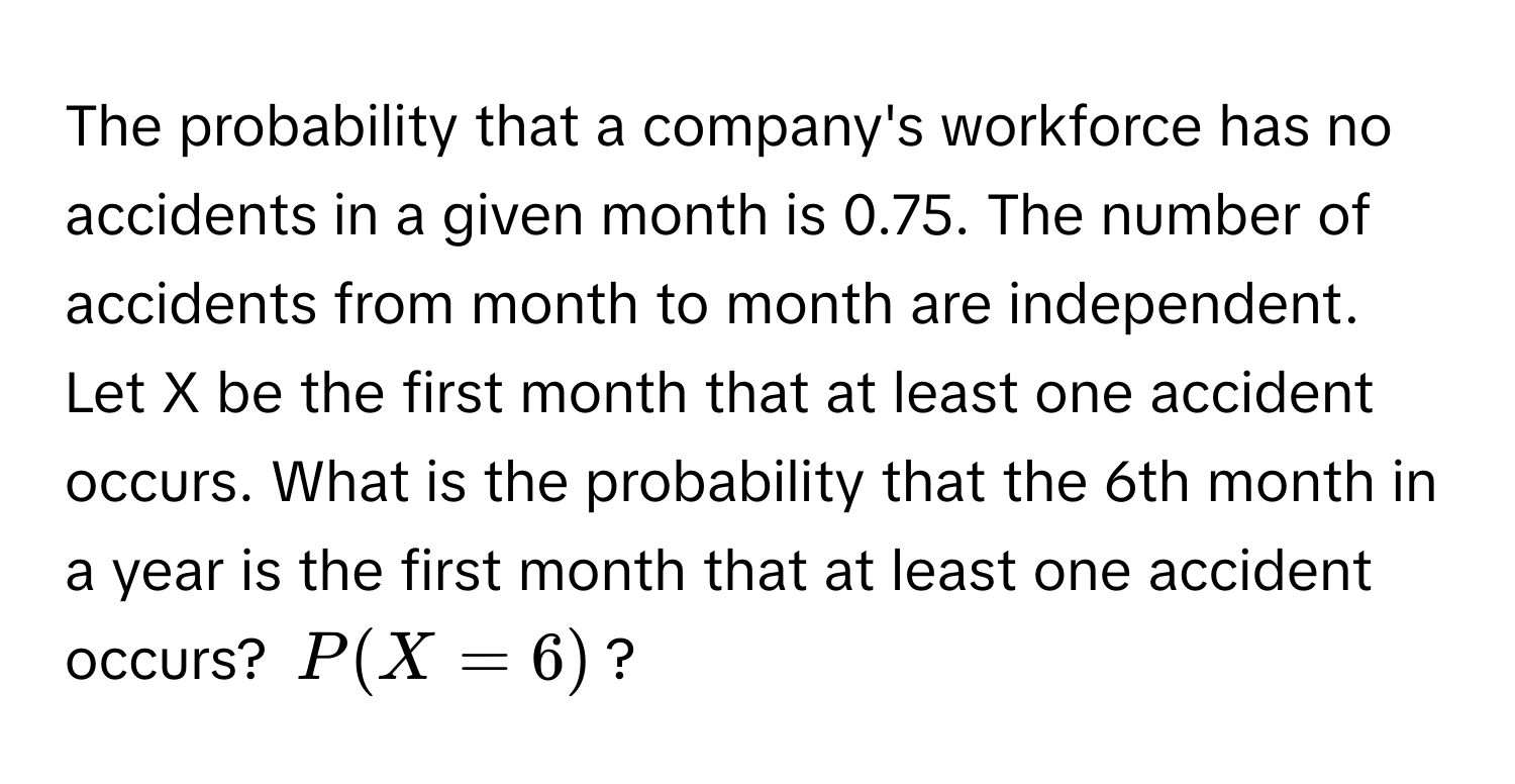 The probability that a company's workforce has no accidents in a given month is 0.75. The number of accidents from month to month are independent. Let X be the first month that at least one accident occurs. What is the probability that the 6th month in a year is the first month that at least one accident occurs? $P(X = 6)$?