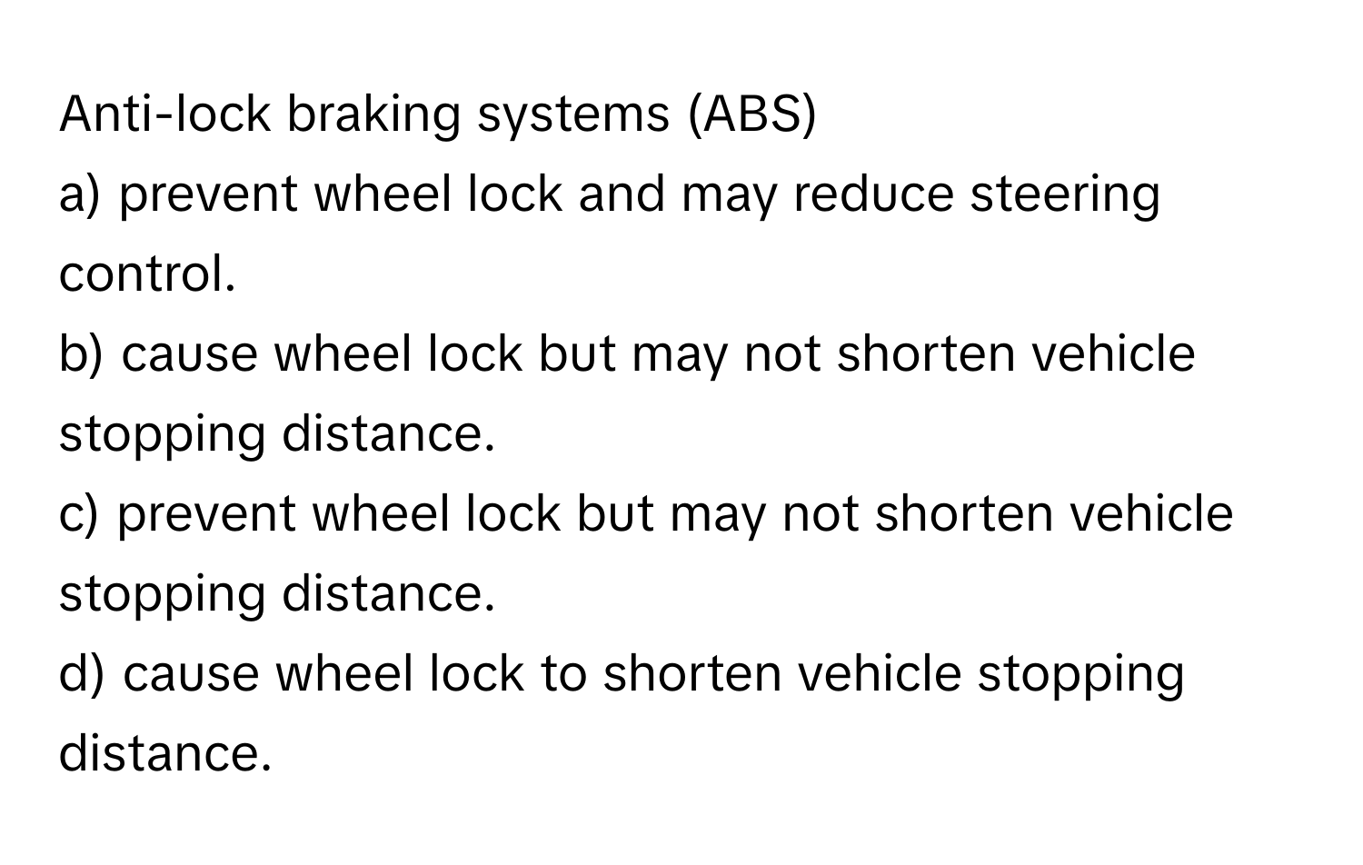 Anti-lock braking systems (ABS)
a) prevent wheel lock and may reduce steering control.
b) cause wheel lock but may not shorten vehicle stopping distance.
c) prevent wheel lock but may not shorten vehicle stopping distance.
d) cause wheel lock to shorten vehicle stopping distance.