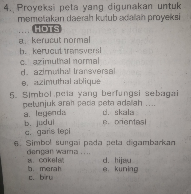 Proyeksi peta yang digunakan untuk
memetakan daerah kutub adalah proyeksi
HOTS
a. kerucut normal
b.kerucut transversl
c. azimuthal normal
d. azimuthal transversal
e. azimuthal ablique
5. Simbol peta yang berfungsi sebagai
petunjuk arah pada peta adalah ....
a. legenda d. skala
bì judul e. orientasi
c. garis tepi
6. Simbol sungai pada peta digambarkan
dengan warna ....
a. cokelat dà hijau
b. merah e. kuning
c. biru