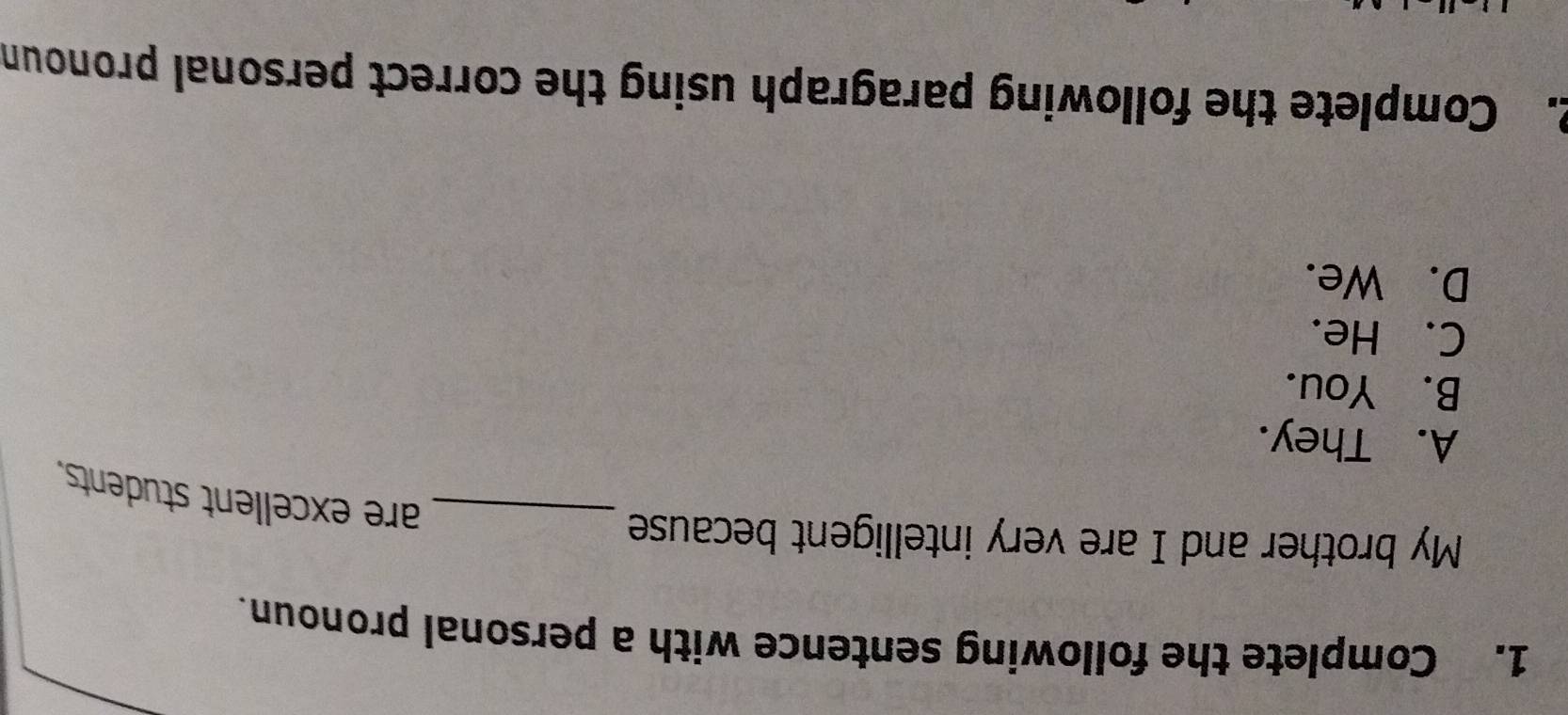 Complete the following sentence with a personal pronoun.
My brother and I are very intelligent because
_are excellent students.
A. They.
B. You.
C. He.
D. We.
2. Complete the following paragraph using the correct personal pronoun