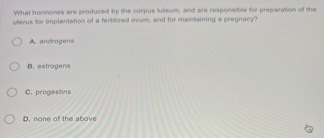 What hormones are produced by the corpus luteum, and are responsible for preparation of the
uterus for implantation of a fertilized ovum, and for maintaining a pregnacy?
A. androgens
B. estrogens
C. progestins
D. none of the above
a