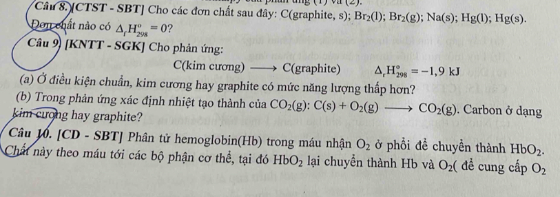 (1) va (2). 
Câu 8. [CTST - SBT] Cho các đơn chất sau đây: C(graphite, s); Br_2(l); Br_2(g); Na(s); Hg(l); Hg(s). 
Dơn chất nào có △ _fH_(298)°=0 ? 
Câu 9) [KNTT - SGK] Cho phản ứng: 
C(kim cương) C(graphite) △ _rH_(298)°=-1,9kJ
(a) Ở điều kiện chuẩn, kim cương hay graphite có mức năng lượng thấp hơn? 
(b) Trong phản ứng xác định nhiệt tạo thành của CO_2(g):C(s)+O_2(g) _  to CO_2(g). Carbon ở dạng 
kim crong hay graphite? 
Câu W. [CD - SBT] Phân tử hemoglobin(Hb) trong máu nhận O_2 ở phổi để chuyền thành HbO_2. 
Chất này theo máu tới các bộ phận cơ thể, tại đó HbO_2 lại chuyền thành Hb và O_2 ( để cung cấp O_2