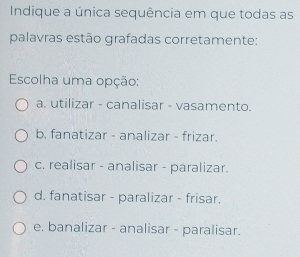 Indique a única sequência em que todas as
palavras estão grafadas corretamente:
Escolha uma opção:
a. utilizar - canalisar - vasamento.
b. fanatizar - analizar - frizar.
c. realisar - analisar - paralizar.
d. fanatisar - paralizar - frisar.
e. banalizar - analisar - paralisar.