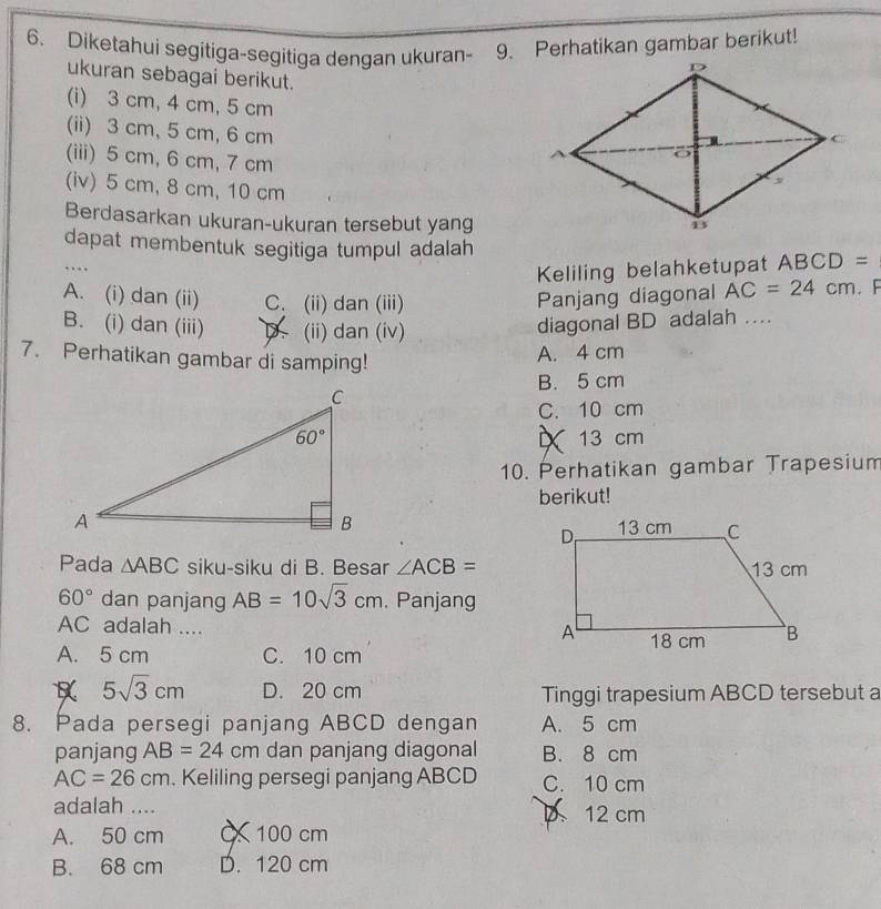 Diketahui segitiga-segitiga dengan ukuran- 9. Perhatikan gambar berikut!
ukuran sebagai berikut.
(i) 3 cm, 4 cm, 5 cm
(ii) 3 cm, 5 cm, 6 cm
(iii) 5 cm, 6 cm,7 cm
(iv) 5 cm, 8 cm, 10 cm
Berdasarkan ukuran-ukuran tersebut yang
dapat membentuk segitiga tumpul adalah 3C D =
…
Keliling belahketupat AB
A. (i) dan (ii) C. (ii) dan (iii) Panjang diagonal AC=24cm F
B. (i) dan (iii) (ii) dan (iv)
diagonal BD adalah .
7. Perhatikan gambar di samping!
A. 4 cm
B. 5 cm
C. 10 cm
13 cm
10. Perhatikan gambar Trapesium
berikut!
 
Pada △ ABC siku-siku di B. Besar ∠ ACB=
60° dan panjang AB=10sqrt(3)cm. Panjang
AC adalah ....
A. 5 cm C. 10 cm
5sqrt(3)cm D. 20 cm Tinggi trapesium ABCD tersebut a
8. Pada persegi panjang ABCD dengan A. 5 cm
panjang AB=24cm dan panjang diagonal B. 8 cm
AC=26cm. Keliling persegi panjang ABCD C. 10 cm
adalah ....
D 12 cm
A. 50 cm 100 cm
B. 68 cm D. 120 cm