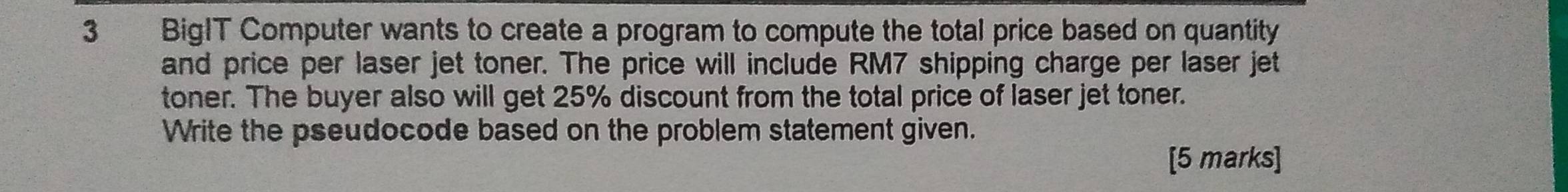 BigIT Computer wants to create a program to compute the total price based on quantity 
and price per laser jet toner. The price will include RM7 shipping charge per laser jet 
toner. The buyer also will get 25% discount from the total price of laser jet toner. 
Write the pseudocode based on the problem statement given. 
[5 marks]