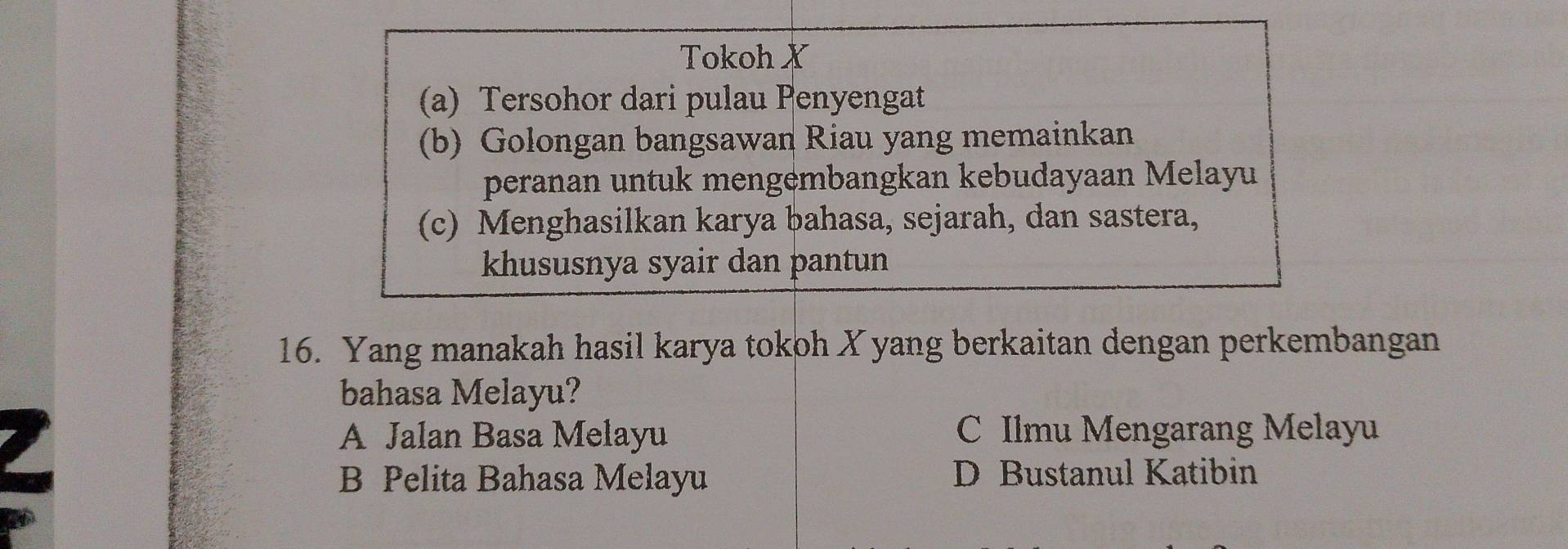 Tokoh X
(a) Tersohor dari pulau Penyengat
(b) Golongan bangsawan Riau yang memainkan
peranan untuk mengembangkan kebudayaan Melayu
(c) Menghasilkan karya bahasa, sejarah, dan sastera,
khususnya syair dan pantun
16. Yang manakah hasil karya tokoh Xyang berkaitan dengan perkembangan
bahasa Melayu?
A Jalan Basa Melayu C Ilmu Mengarang Melayu
B Pelita Bahasa Melayu D Bustanul Katibin