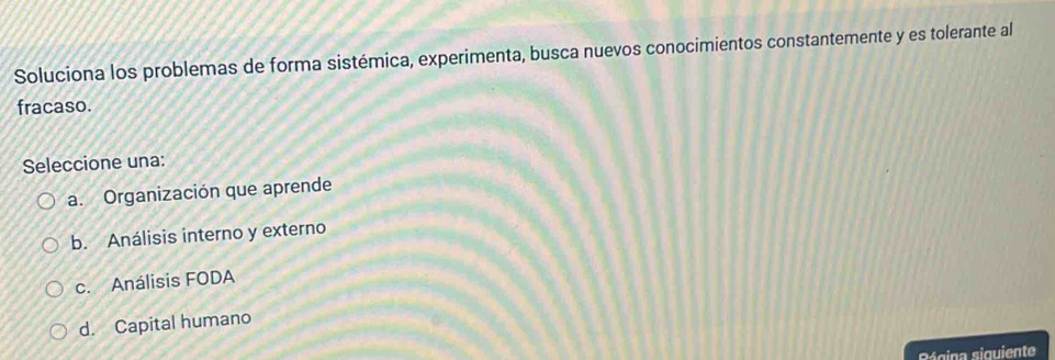 Soluciona los problemas de forma sistémica, experimenta, busca nuevos conocimientos constantemente y es tolerante al
fracaso.
Seleccione una:
a. Organización que aprende
b. Análisis interno y externo
c. Análisis FODA
d. Capital humano
Bágina siguiente