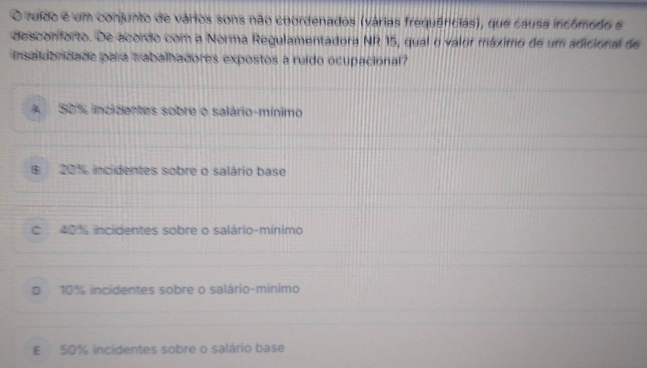 ruído é um conjunto de vários sons não coordenados (várias frequências), que causa incómodo e
desconforto. De acordo com a Norma Regulamentadora NR 15, qual o valor máximo de um adicional de
insalobridade para trabalhadores expostos a ruído ocupacional?
A 50% incidentes sobre o salário-mínimo
B 20% incidentes sobre o salário base
C 40% incidentes sobre o salário-mínimo
D 10% incidentes sobre o salário-mínimo
E 50% incidentes sobre o salário base