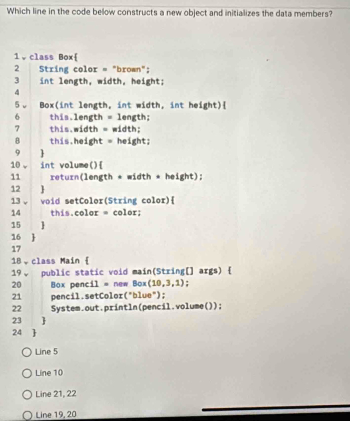 Which line in the code below constructs a new object and initializes the data members?
1、class Box
2 String color = "brown";
3 int length, width, height;
4
5、 Box(int length, int width, int height)
6 this.length = length;
7 this.width = width;
8 this.height = height;
9 
10 v int volume()
11 return(length * width * height);
12 
13 v void setColor(String color)
14 this.color = color;
15 
16 
17
18、class Main 
19↓ public static void main(String[] args) 
20 Box pencil = new Box(10,3 ,1);
21 pencil.setColor("blue");
22 System.out.println(pencil.volume());
23 
24 
Line 5
Line 10
Line 21, 22
Line 19, 20