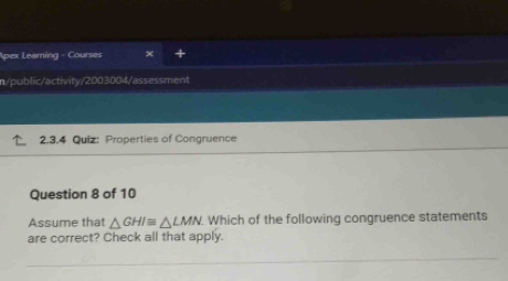 Apex Leaming - Courses × 
n/public/activity/2003004/ass essment 
2.3.4 Quiz: Properties of Congruence 
_ 
Question 8 of 10 
Assume that △ GHI≌ △ LMN Which of the following congruence statements 
are correct? Check all that apply. 
_