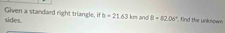 Given a standard right triangle, if b=21.63km and B=82.06°
sides. , find the unknown