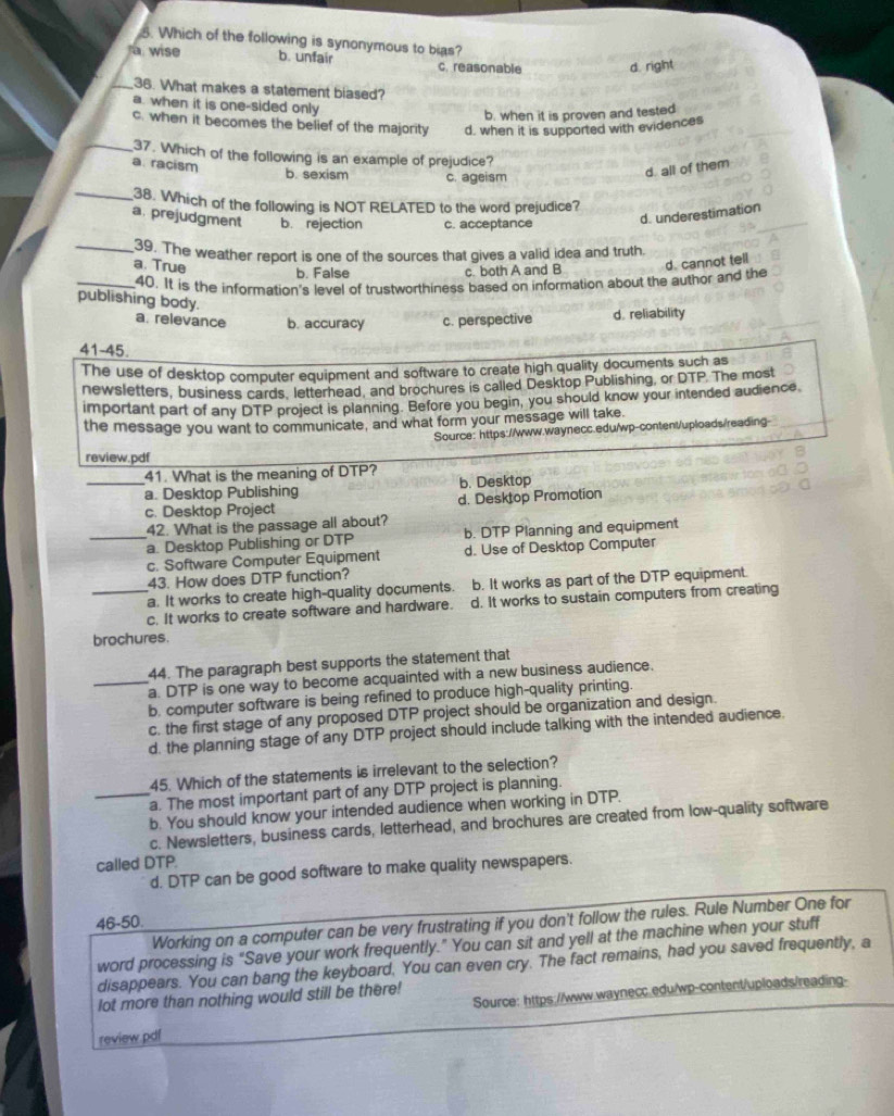Which of the following is synonymous to bias?
wise b. unfair c. reasonable d. right
_36. What makes a statement biased?
a. when it is one-sided only
b. when it is proven and tested
c. when it becomes the belief of the majority d, when it is supported with evidences
_37. Which of the following is an example of prejudice?
a. racism
b. sexism c. ageism
d. all of them
_38. Which of the following is NOT RELATED to the word prejudice?
a. prejudgment b. rejection c. acceptance
d. underestimation
_39. The weather report is one of the sources that gives a valid idea and truth.
a. True d. cannot tell
b. False c. both A and B
_40. It is the information's level of trustworthiness based on information about the author and the
publishing body.
a. relevance b. accuracy c. perspective d. reliability
41-45.
The use of desktop computer equipment and software to create high quality documents such as
newsletters, business cards, letterhead, and brochures is called Desktop Publishing, or DTP. The most
important part of any DTP project is planning. Before you begin, you should know your intended audience
the message you want to communicate, and what form your message will take.
Source: https://www.waynecc.edu/wp-content/uploads/reading-
review.pdf
41. What is the meaning of DTP?
_a. Desktop Publishing b. Desktop
c. Desktop Project d. Desktop Promotion
42. What is the passage all about?
_a. Desktop Publishing or DTP b. DTP Planning and equipment
c. Software Computer Equipment d. Use of Desktop Computer
43. How does DTP function?
_a. It works to create high-quality documents. b. It works as part of the DTP equipment.
c. It works to create software and hardware. d. It works to sustain computers from creating
brochures.
44. The paragraph best supports the statement that
_a. DTP is one way to become acquainted with a new business audience.
b. computer software is being refined to produce high-quality printing.
c. the first stage of any proposed DTP project should be organization and design.
d. the planning stage of any DTP project should include talking with the intended audience.
45. Which of the statements is irrelevant to the selection?
a. The most important part of any DTP project is planning.
_b. You should know your intended audience when working in DTP.
c. Newsletters, business cards, letterhead, and brochures are created from low-quality software
called DTP.
d. DTP can be good software to make quality newspapers.
46-50.
Working on a computer can be very frustrating if you don't follow the rules. Rule Number One for
word processing is "Save your work frequently." You can sit and yell at the machine when your stuff
disappears. You can bang the keyboard, You can even cry. The fact remains, had you saved frequently, a
Source: https://www.waynecc.edu/wp-content/uploads/reading-
lot more than nothing would still be there!
review.pdf