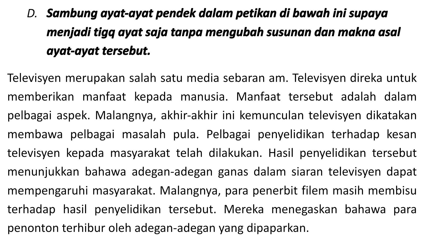 Sambung ayat-ayat pendek dalam petikan di bawah ini supaya 
menjadi tigq ayat saja tanpa mengubah susunan dan makna asal 
ayat-ayat tersebut. 
Televisyen merupakan salah satu media sebaran am. Televisyen direka untuk 
memberikan manfaat kepada manusia. Manfaat tersebut adalah dalam 
pelbagai aspek. Malangnya, akhir-akhir ini kemunculan televisyen dikatakan 
membawa pelbagai masalah pula. Pelbagai penyelidikan terhadap kesan 
televisyen kepada masyarakat telah dilakukan. Hasil penyelidikan tersebut 
menunjukkan bahawa adegan-adegan ganas dalam siaran televisyen dapat 
mempengaruhi masyarakat. Malangnya, para penerbit filem masih membisu 
terhadap hasil penyelidikan tersebut. Mereka menegaskan bahawa para 
penonton terhibur oleh adegan-adegan yang dipaparkan.