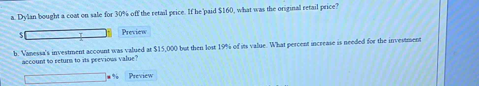 Dylan bought a coat on sale for 30% off the retail price. If he paid $160, what was the original retail price?
$
Preview 
b. Vanessa's investment account was valued at $15,000 but then lost 19% of its value. What percent increase is needed for the investment 
account to return to its previous value? 
u % Preview