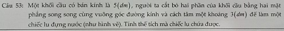 Một khối cầu có bán kính là 5 (dm), người ta cắt bỏ hai phần của khối cầu bằng hai mặt 
phẳng song song cùng vuông góc đường kính và cách tâm một khoảng 3(dm) để làm một 
chiếc lu đụng nước (như hình vẽ). Tính thể tích mà chiếc lu chứa được.