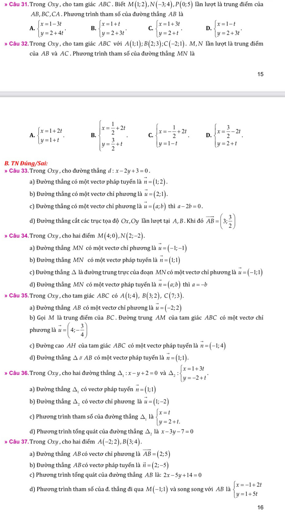 » Câu 31.Trong Oxy, cho tam giác ABC . Biết M(1;2),N(-3;4),P(0;5) lần lượt là trung điểm của
AB,BC,CA . Phương trình tham số của đường thẳng AB là
A. beginarrayl x=1-3t y=2+4tendarray. . B. beginarrayl x=1+t y=2+3tendarray. . C. beginarrayl x=1+3t y=2+tendarray. . 4 beginarrayl x=1-t y=2+3tendarray. .
» Câu 32. Trong Oxy , cho tam giác ABC với A(1;1);B(2;3);C(-2;1). M,N lần lượt là trung điểm
của AB và AC . Phương trình tham số của đường thẳng MN là
15
A. beginarrayl x=1+2t y=1+tendarray. . B. beginarrayl x= 1/2 +2t y= 3/2 +tendarray. . C. beginarrayl x=- 1/2 +2t y=1-tendarray. . D. beginarrayl x= 3/2 -2t y=2+tendarray. .
B. TN Đúng/Sai:
» Câu 33.Trong Oxy , cho đường thẳng d:x-2y+3=0.
a) Đường thẳng có một vectơ pháp tuyến là vector n=(1;2).
b) Đường thẳng có một vectơ chỉ phương là vector u=(2;1).
c) Đường thẳng có một vectơ chỉ phương là vector u=(a;b) thì a-2b=0.
d) Đường thẳng cắt các trục tọa độ Ox,Oy lần lượt tại A, B. Khi đó vector AB=(3; 3/2 )
» Câu 34. Trong Oxy , cho hai điểm M(4;0),N(2;-2).
a) Đường thẳng MN có một vectơ chỉ phương là vector u=(-1;-1)
b) Đường thẳng MN có một vectơ pháp tuyến là vector n=(1;1)
c) Đường thẳng Δ là đường trung trực của đoạn MN có một vectơ chỉ phương là vector u=(-1;1)
d) Đường thẳng MN có một vectơ pháp tuyến là vector n=(a;b) thì a=-b
» Câu 35. Trong Oxy, cho tam giác ABC có A(1;4),B(3;2),C(7;3).
a) Đường thẳng AB có một vectơ chỉ phương là vector u=(-2;2)
b) Gọi M là trung điểm của BC. Đường trung AM của tam giác ABC có một vectơ chỉ
phương là vector u=(4;- 3/4 )
c) Đường cao AH của tam giác ABC có một vectơ pháp tuyến là vector n=(-1;4)
d) Đường thẳng △ parallel AB có một vectơ pháp tuyến là vector n=(1;1).
» Câu 36. Trong Oxy , cho hai đường thẳng △ _1:x-y+2=0 và Delta _2:beginarrayl x=1+3t y=-2+tendarray. .
a) Đường thẳng △ _1 có vectơ pháp tuyến vector n=(1;1)
b) Đường thẳng △ , có vectơ chỉ phương là vector u=(1;-2)
c) Phương trình tham số của đường thẳng Delta _1labeginarrayl x=t y=2+t.endarray.
d) Phương trình tổng quát của đường thẳng △ _2 là x-3y-7=0
» Câu 37.Trong Oxy , cho hai điểm A(-2;2),B(3;4).
a) Đường thẳng AB có vectơ chỉ phương là vector AB=(2;5)
b) Đường thẳng AB có vectơ pháp tuyến là vector n=(2;-5)
c) Phương trình tổng quát của đường thẳng AB là: 2x-5y+14=0
d) Phương trình tham số của đ. thẳng đi qua M(-1;1) và song song với AB là beginarrayl x=-1+2t y=1+5tendarray.
16