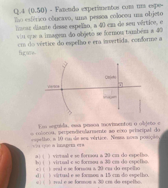 4 (0.50) - Fazendo experimentos com um espe-
lho esférico côncavo, uma pessoa colocou um objeto
linear diante desse espelho, a 40 cm de seu vértice, e
viu que a imagem do objeto se formou também a 40
cm do vértice do espelho e era invertida, conforme a
figura.
Em seguida, essa pessoa movimentou o objeto e
o colocou, perpendicularmente ao eixo principal do
espelho, a 10 cm de seu vértice. Nessa nova posição,
viu que a imagem era
a) ( ) virtual e se formou a 20 cm do espelho.
b) ( ) virtual c se formou a 30 cm do espelho.
c) ( ) real e se formou a 20 cm do espelho
d) ( ) virtual e se formou a 15 cm do espelho.
e) ( ) real e se formou a 30 cm do espelho.