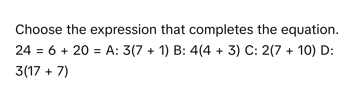 Choose the expression that completes the equation.

24 = 6 + 20 = A: 3(7 + 1) B: 4(4 + 3) C: 2(7 + 10) D: 3(17 + 7)