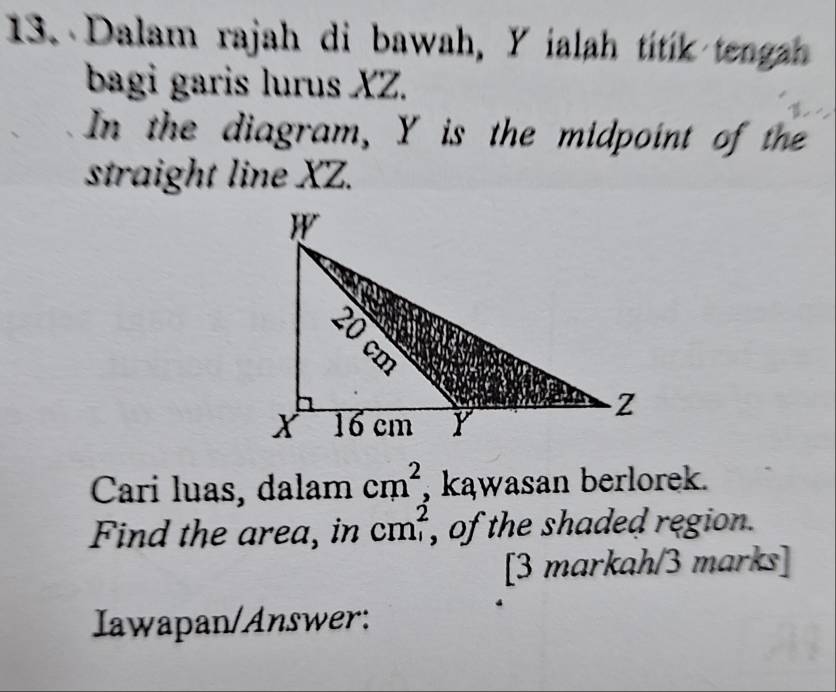 Dalam rajah di bawah, Y ialah titik tengah 
bagi garis lurus XZ. 
In the diagram, Y is the midpoint of th 
straight line XZ. 
Cari luas, dalam cm^2 , kąwasan berlorek. 
Find the area, in cm^2 , of the shaded region . 
[3 markah/3 marks] 
Iawapan/Answer: