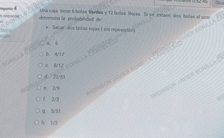 Ocu
regunta 4
Una caja tiene 6 bolas Verdes y 12 bolas Rojas. Si se extaen dos bolas al azar
in responder determina la probabilidad de
Sacar dos bolas rojas ( sin reposición)
a. 6
b. 4/17
c. 8/17
d. 22/51
e 2/9
f. 2/3
g. 5/51
h. 1/3