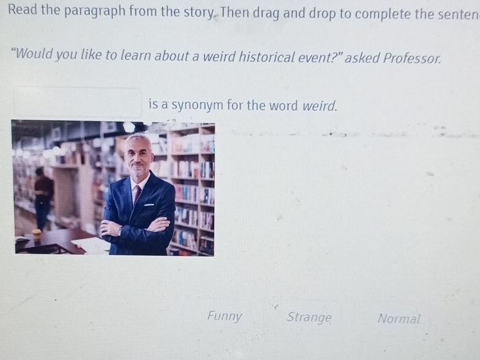 Read the paragraph from the story. Then drag and drop to complete the senten
“Would you like to learn about a weird historical event?” asked Professor.
is a synonym for the word weird.
Funny Strange Normal