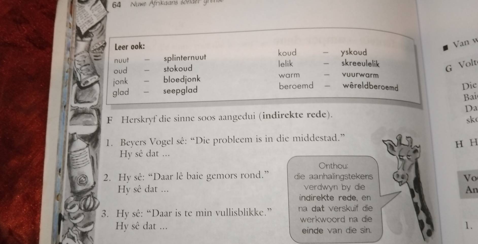 Nuwe Afrikaans sonder gre
Leer ook:
Van w
koud - yskoud
nuut - splinternuut
oud - stokoud
lelik — skreeulelik
G Volt
jonk - bloedjonk warm — vuurwarm
glad - seepglad
beroemd wêreldberoemd Die
Bai
Da
F Herskryf die sinne so0s aangedui (indirekte rede).
sk
1. Beyers Vogel sê: “Die probleem is in die middestad.”
H H
Hy sê dat ...
Onthou:
2. Hy sê: “Daar lê baie gemors rond.” die aanhalingstekens Vo
Hy sê dat ... verdwyn by die An
indirekte rede, en
3. Hy sê: “Daar is te min vullisblikke.” na dat verskuif die
werkwoord na die
Hy sê dat ... 1.
einde van die sin.