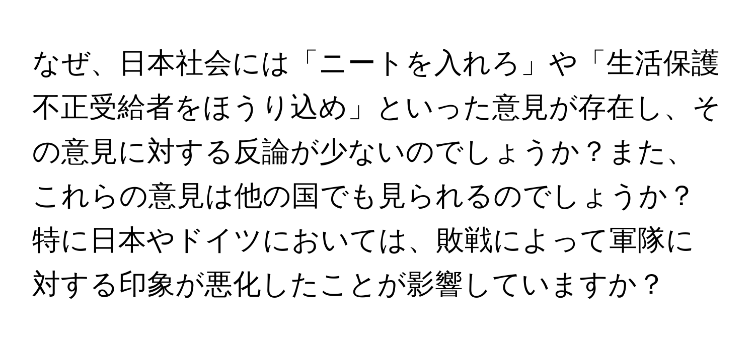 なぜ、日本社会には「ニートを入れろ」や「生活保護不正受給者をほうり込め」といった意見が存在し、その意見に対する反論が少ないのでしょうか？また、これらの意見は他の国でも見られるのでしょうか？特に日本やドイツにおいては、敗戦によって軍隊に対する印象が悪化したことが影響していますか？