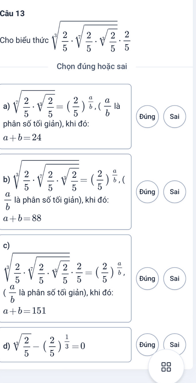 Cho biểu thức sqrt[3](frac 2)5· sqrt[3](frac 2)5· sqrt[3](frac 2)5·  2/5 
Chọn đúng hoặc sai 
a) sqrt[7](frac 2)5· sqrt[3](frac 2)5=( 2/5 )^ a/b , ( a/b  là 
Đúng Sai 
phân số tối giản), khi đó:
a+b=24
b) sqrt[3](frac 2)5· sqrt[3](frac 2)5· sqrt[3](frac 2)5=( 2/5 )^ a/b , C 
Đúng Sai
 a/b  là phân số tối giản), khi đó:
a+b=88
c)
sqrt[3](frac 2)5· sqrt[3](frac 2)5· sqrt[3](frac 2)5·  2/5 =( 2/5 )^ a/b ,
Đúng Sai
( a/b  là phân số tối giản), khi đó:
a+b=151
d) sqrt[3](frac 2)5-( 2/5 )^ 1/3 =0 Đúng Sai 
on