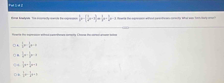 Error Analysis Tim incorrectly rewrote the expression  1/3 p-( 1/4 p+3) as  1/3 p+ 1/4 p-3. Rewrite the expression without parentheses correctly. What was Tim's likely error?
Rewrite the expression without parentheses correctly. Choose the correct answer below
A.  1/3 p- 1/4 p-3
B.  1/4 p- 1/3 p-3
C.  1/3 p+ 1/4 p+3
D.  1/3 p- 1/4 p+3