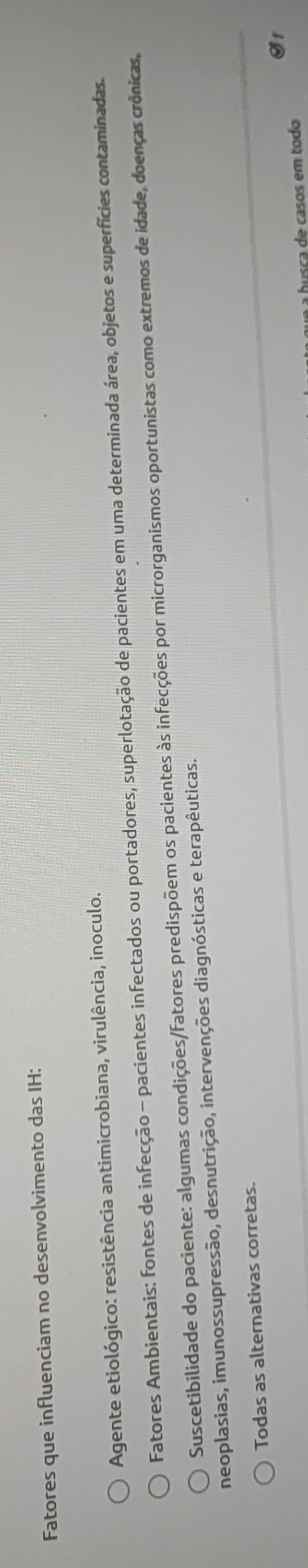 Fatores que influenciam no desenvolvimento das IH:
Agente etiológico: resistência antimicrobiana, virulência, inoculo.
Fatores Ambientais: fontes de infecção - pacientes infectados ou portadores, superlotação de pacientes em uma determinada área, objetos e superfícies contaminadas.
Suscetibilidade do paciente: algumas condições/fatores predispõem os pacientes às infecções por microrganismos oportunistas como extremos de idade, doenças crônicas,
neoplasias, imunossupressão, desnutrição, intervenções diagnósticas e terapêuticas.
Todas as alternativas corretas.
S1
husca de casos em todo