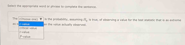 Select the appropriate word or phrase to complete the sentence.
The (Choose one) is the probability, assuming H_0 is true, of observing a value for the test statistic that is as extreme
as o z-value an the value actually observed.
critical value
t-value
P-value