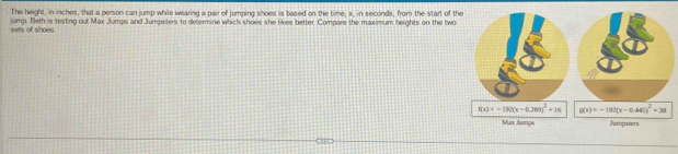 The height, in inches, that a person can jump while wearing a pair of jumping shoes is based on the time, x, in seconds, from the start of t
sets of shoes jump. Beth is testing out Max Jumps and Jumpsters to decermine which shoes she likes better. Compare the maximum heights on the two