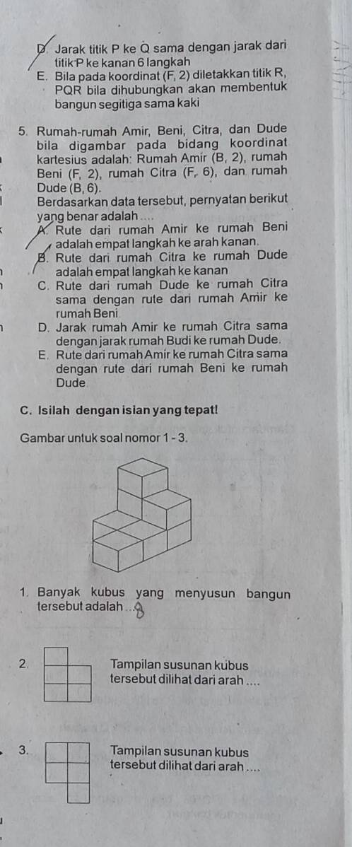 D Jarak titik P ke Q sama dengan jarak dari
titik P ke kanan 6 lanqkah
E. Bila pada koordinat (F,2) diletakkan titik R
PQR bila dihubungkan akan membentuk
bangun segitiga sama kaki
5. Rumah-rumah Amir, Beni, Citra, dan Dude
bila digambar pada bidang koordinat
kartesius adalah: Rumah Amir (B,2) , rumah
Beni (F,2) rumah Citra (F,6) , dan rumah
Dude (B,6). 
Berdasarkan data tersebut, pernyatan berikut
yang benar adalah
A Rute dari rumah Amir ke rumah Beni
adalah empat langkah ke arah kanan.
B. Rute dari rumah Citra ke rumah Dude
adalah empat langkah ke kanan
C. Rute dari rumah Dude ke rumah Citra
sama dengan rute dari rumah Amir ke
rumah Beni
D. Jarak rumah Amir ke rumah Citra sama
dengan jarak rumah Budi ke rumah Dude.
E. Rute dari rumahAmir ke rumah Citra sama
dengan rute dari rumah Beni ke rumah
Dude
C. Isilah dengan isian yang tepat!
Gambar untuk soal nomor 1 - 3.
1. Banyak kubus yang menyusun bangun
tersebut adalah
2.Tampilan susunan kubus
tersebut dilihat dari arah ....
3.Tampilan susunan kubus
tersebut dilihat dari arah ....