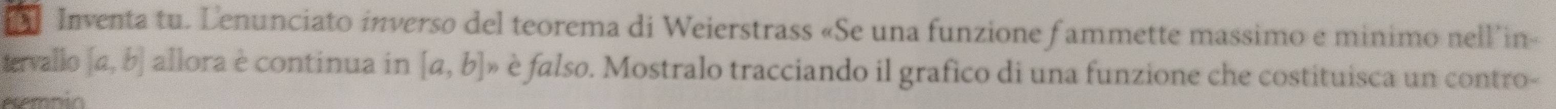 Inventa tu. Lenunciato inverso del teorema di Weierstrass «Se una funzione f ammette massimo e minimo nell in»
tervallo [a,b] allora è continua in [a,b]n è falso. Mostralo tracciando il grafico di una funzione che costituisca un contro-