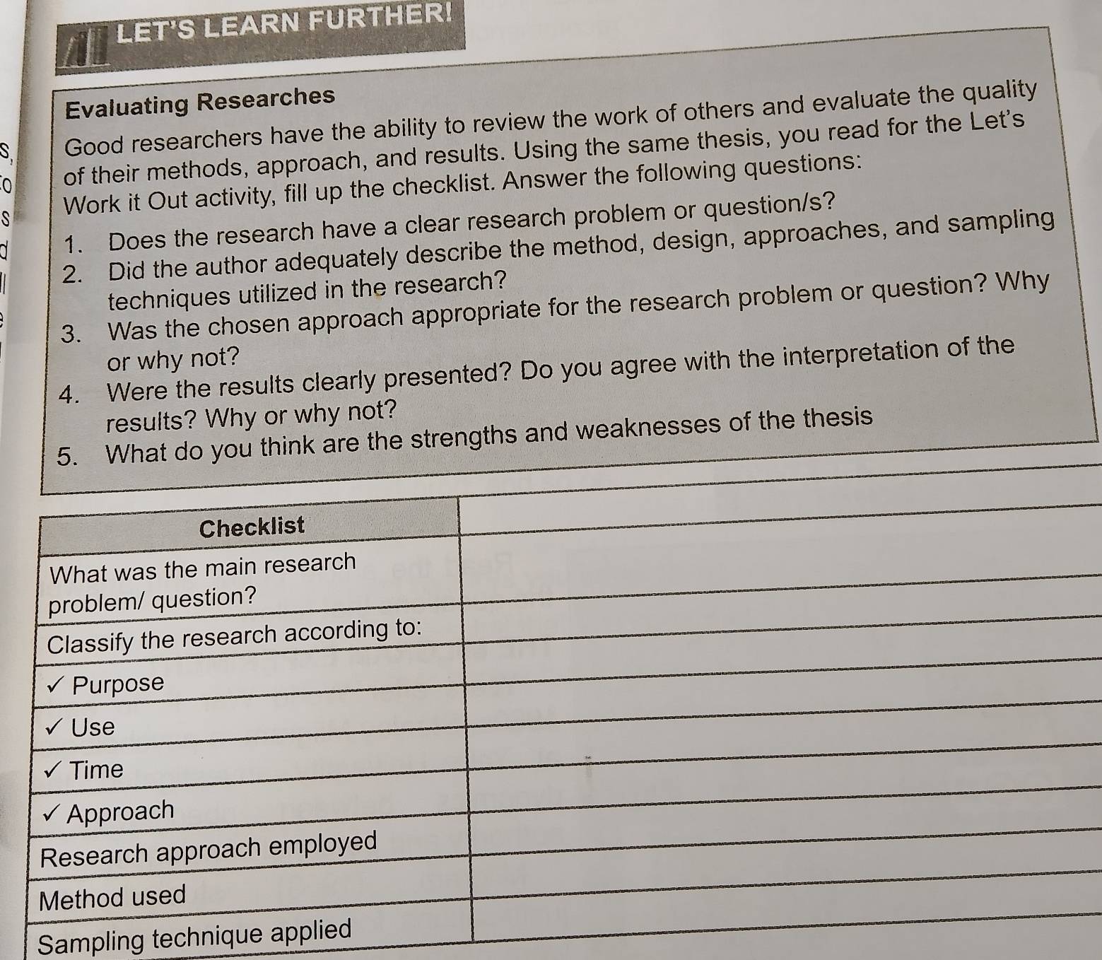 LET'S LEARN FURTHER! 
Evaluating Researches 
S Good researchers have the ability to review the work of others and evaluate the quality 
0 of their methods, approach, and results. Using the same thesis, you read for the Let's 
S Work it Out activity, fill up the checklist. Answer the following questions: 
1. Does the research have a clear research problem or question/s? 
2. Did the author adequately describe the method, design, approaches, and sampling 
techniques utilized in the research? 
3. Was the chosen approach appropriate for the research problem or question? Why 
or why not? 
4. Were the results clearly presented? Do you agree with the interpretation of the 
results? Why or why not? 
he strengths and weaknesses of the thesis 
Sampling technique app