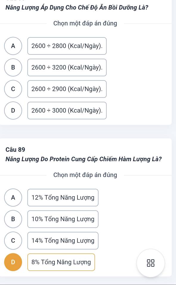 Năng Lượng Áp Dụng Cho Chế Độ Ăn Bồi Dưỡng Là?
Chọn một đáp án đúng
A 2600/ 2800 (Kcal/Ngày).
B 2600/ 3200 (Kcal/Ngày).
C 2600/ 2900 (Kcal/Ngày).
D 2600/ 3000 (Kcal/Ngày).
Câu 89
Năng Lượng Do Protein Cung Cấp Chiếm Hàm Lượng Là?
Chọn một đáp án đúng
A 12% Tổng Năng Lượng
B 10% Tổng Năng Lượng
C 14% Tổng Năng Lượng
D 8% Tổng Năng Lượng