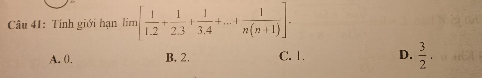 Tính giới hạn lim [ 1/1.2 + 1/2.3 + 1/3.4 +...+ 1/n(n+1) ].
A. 0. B. 2. C. 1. D.  3/2 .