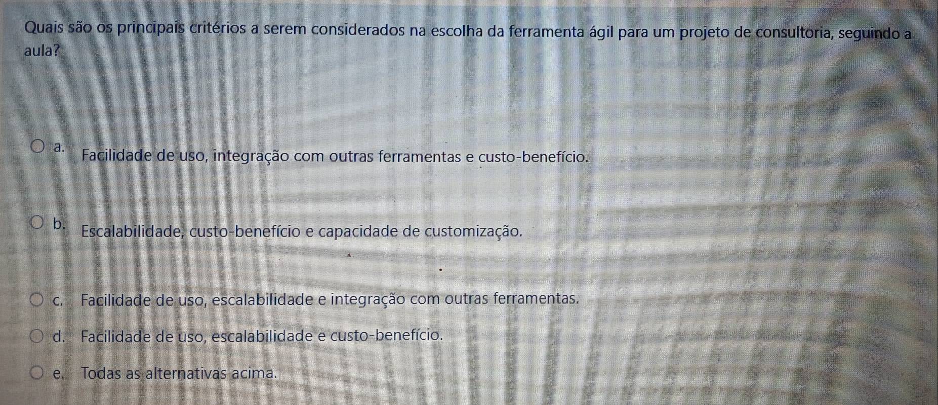 Quais são os principais critérios a serem considerados na escolha da ferramenta ágil para um projeto de consultoria, seguindo a
aula?
a. Facilidade de uso, integração com outras ferramentas e custo-benefício.
b. Escalabilidade, custo-benefício e capacidade de customização.
c. Facilidade de uso, escalabilidade e integração com outras ferramentas.
d. Facilidade de uso, escalabilidade e custo-benefício.
e. Todas as alternativas acima.