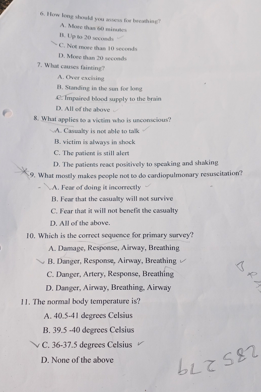 How long should you assess for breathing?
A. More than 60 minutes
B. Up to 20 seconds
C. Not more than 10 seconds
D. More than 20 seconds
7. What causes fainting?
A. Over excising
B. Standing in the sun for long
C. Impaired blood supply to the brain
D. All of the above
8. What applies to a victim who is unconscious?
A. Casualty is not able to talk
B. victim is always in shock
C. The patient is still alert
D. The patients react positively to speaking and shaking
9. What mostly makes people not to do cardiopulmonary resuscitation?
A. Fear of doing it incorrectly
B. Fear that the casualty will not survive
C. Fear that it will not benefit the casualty
D. All of the above.
10. Which is the correct sequence for primary survey?
A. Damage, Response, Airway, Breathing
B. Danger, Response, Airway, Breathing
C. Danger, Artery, Response, Breathing
D. Danger, Airway, Breathing, Airway
11. The normal body temperature is?
A. 40.5-41 degrees Celsius
B. 39.5 -40 degrees Celsius
C. 36-37.5 degrees Celsius
D. None of the above