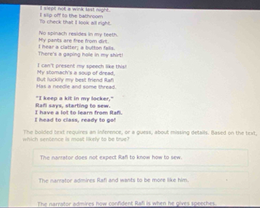 slept not a wink last night.
To check that I look all right. I slip off to the bathroom
My pants are free from dirt. No spinach resides in my teeth.
I hear a clatter; a button falls
There's a gaping hole in my shirt!
I can't present my speech like this!
My stomach's a soup of dread,
But luckily my best friend Rafi
Has a needie and some thread.
"I keep a kit in my locker,"
Rafi says, starting to sew.
I have a lot to learn from Rafi.
I head to class, ready to go!
The bolded text requires an inference, or a guess, about missing details. Based on the text,
which sentence is most likely to be true?
The narrator does not expect Rafi to know how to sew.
The narrator admires Rafi and wants to be more like him.
The narrator admires how confident Rafi is when he gives speeches.