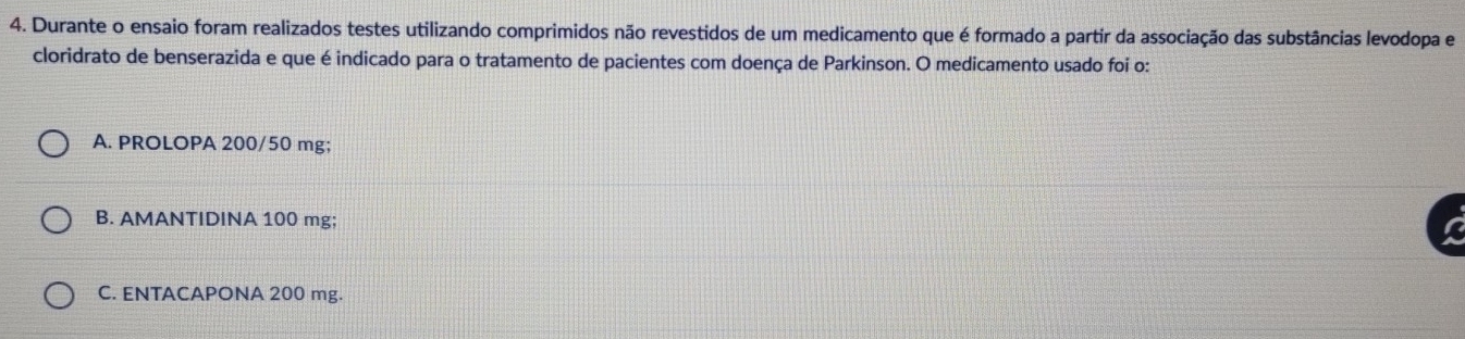 Durante o ensaio foram realizados testes utilizando comprimidos não revestidos de um medicamento que é formado a partir da associação das substâncias levodopa e
cloridrato de benserazida e que é indicado para o tratamento de pacientes com doença de Parkinson. O medicamento usado foi o:
A. PROLOPA 200/50 mg;
B. AMANTIDINA 100 mg;
C. ENTACAPONA 200 mg.