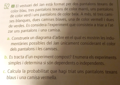 El vestuari del Jan està format per dos pantalons texans de 
color blau, tres pantalons texans de color marró, uns pantalons 
de color verd i uns pantalons de color beix. A més, té tres cami- 
ses blanques, dues camises blaves, una de color vermell i dues 
de verdes. Es considera l’experiment que consisteix a triar a l'at- 
zar uns pantalons i una camisa. 
a. Construeix un diagrama d’arbre en el qual es mostrin les indu- 
mentàries possibles del Jan únicament considerant el color 
dels pantalons i les camises. 
b. Es tracta d’un experiment compost? Enumera els experiments 
simples i determina si són dependents o independents. 
c. Calcula la probabilitat que hagi triat uns pantalons texans 
blaus i una camisa vermella.