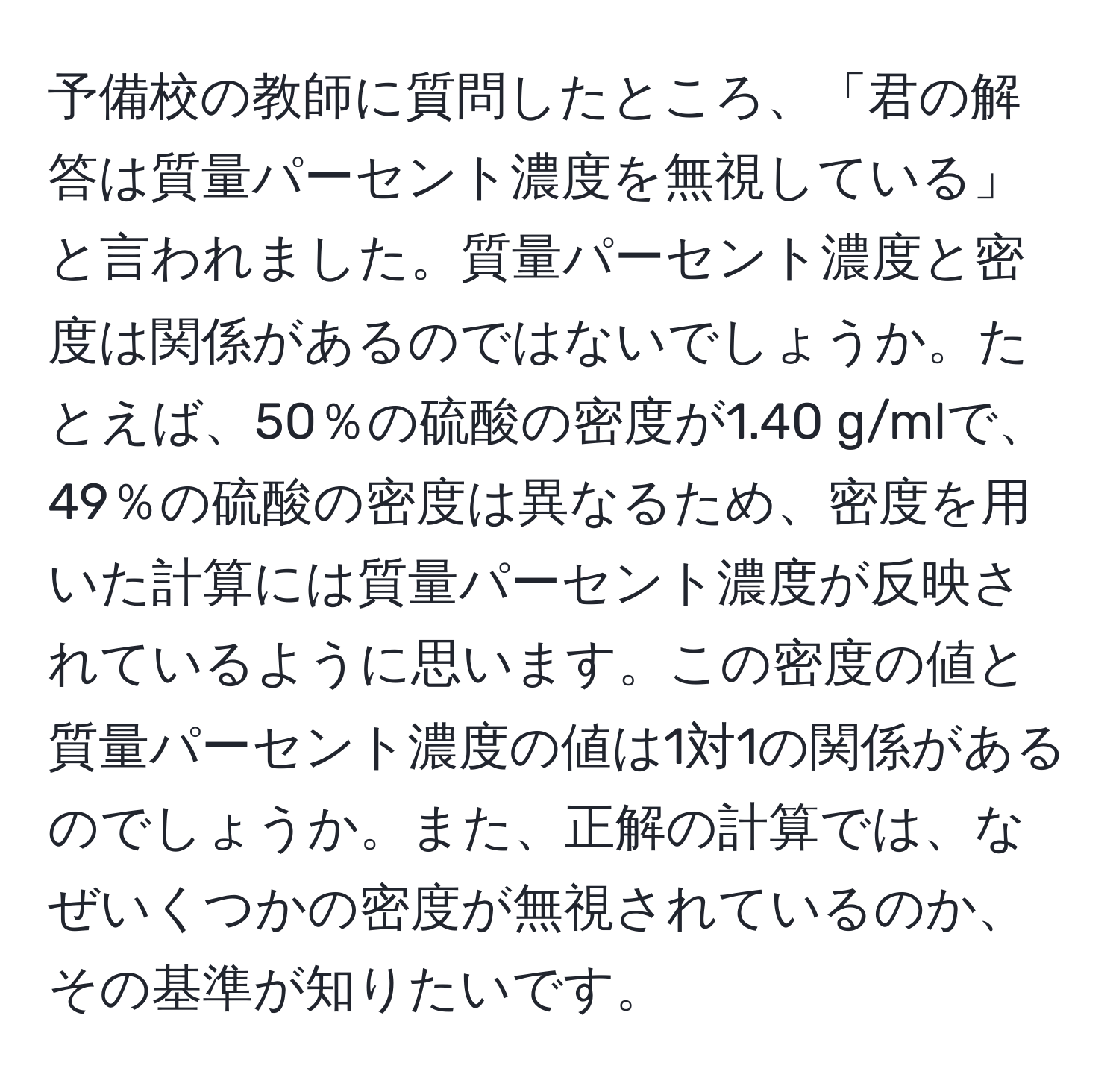 予備校の教師に質問したところ、「君の解答は質量パーセント濃度を無視している」と言われました。質量パーセント濃度と密度は関係があるのではないでしょうか。たとえば、50％の硫酸の密度が1.40 g/mlで、49％の硫酸の密度は異なるため、密度を用いた計算には質量パーセント濃度が反映されているように思います。この密度の値と質量パーセント濃度の値は1対1の関係があるのでしょうか。また、正解の計算では、なぜいくつかの密度が無視されているのか、その基準が知りたいです。