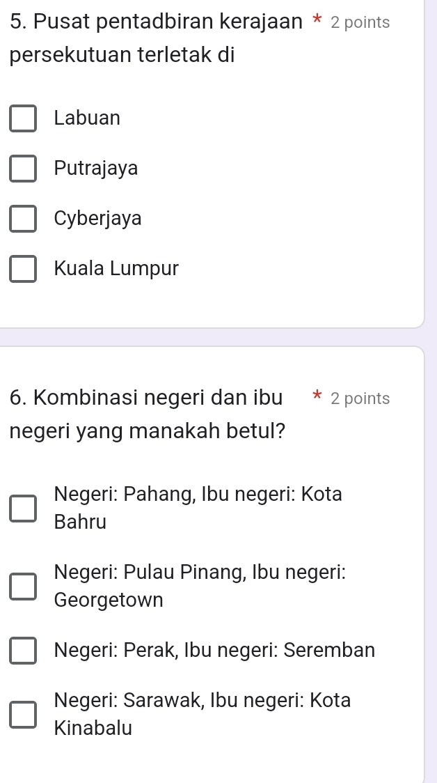 Pusat pentadbiran kerajaan * 2 points
persekutuan terletak di
Labuan
Putrajaya
Cyberjaya
Kuala Lumpur
6. Kombinasi negeri dan ibu 2 points
negeri yang manakah betul?
Negeri: Pahang, Ibu negeri: Kota
Bahru
Negeri: Pulau Pinang, Ibu negeri:
Georgetown
Negeri: Perak, Ibu negeri: Seremban
Negeri: Sarawak, Ibu negeri: Kota
Kinabalu