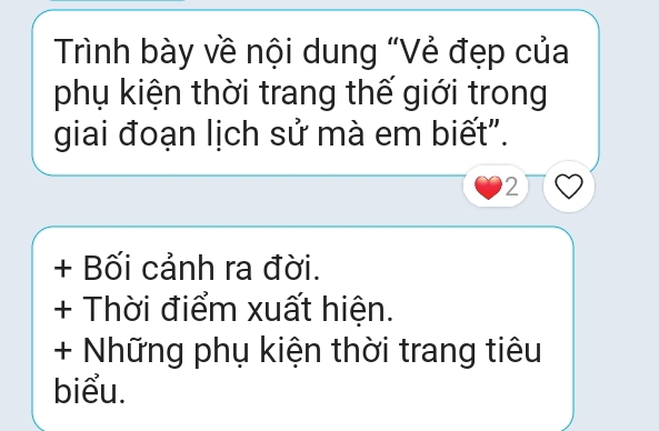 Trình bày về nội dung "Vẻ đẹp của 
phụ kiện thời trang thế giới trong 
giai đoạn lịch sử mà em biết". 
2 
+ Bối cảnh ra đời. 
+ Thời điểm xuất hiện. 
+ Những phụ kiện thời trang tiêu 
biểu.