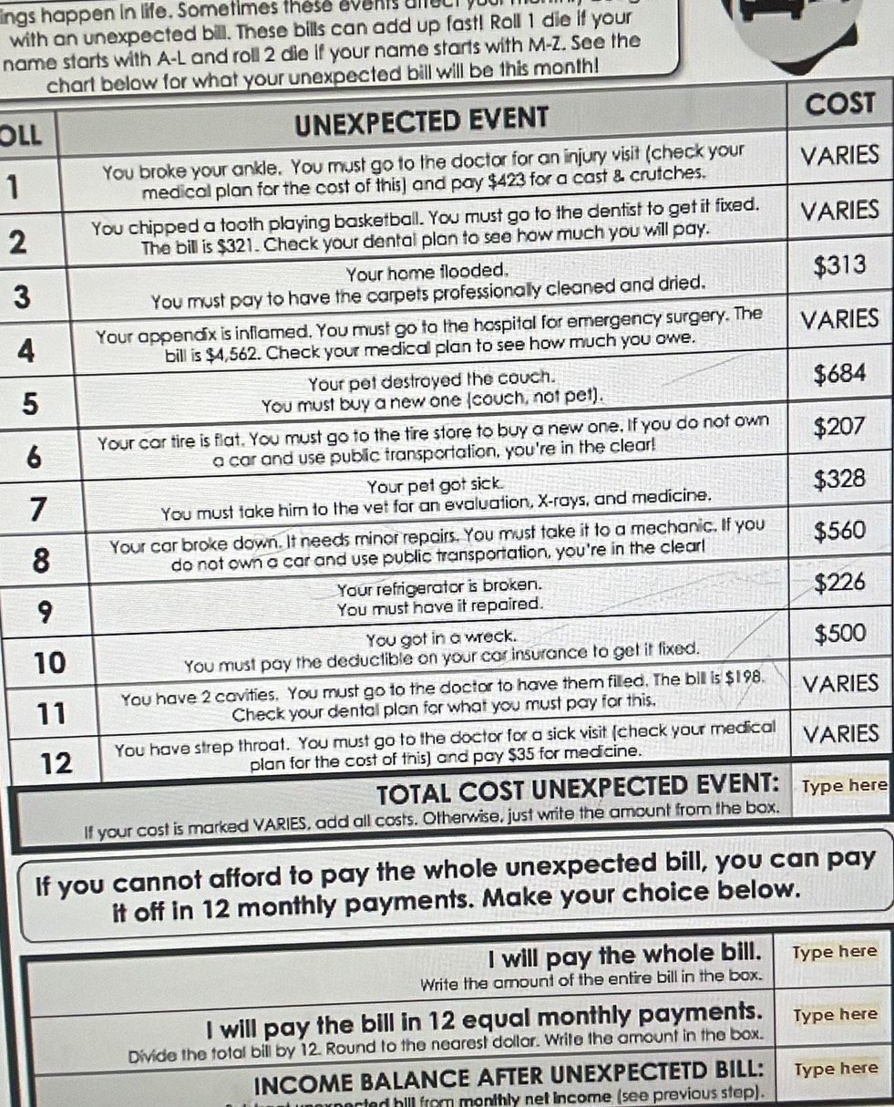 ings happen in life. Sometimes these events affect your 
with an unexpected bill. These bills can add up fast! Roll 1 die if your 
name starts with A-L and roll 2 die if your name starts with M-Z. See the 
OLLST
1IES
2IES
3
3
4IES
4
5
67
8
7
80
6
10
1IES
IES 
here 
If you cannot afford to pay the whole unexpected bill, you can pay 
it off in 12 monthly payments. Make your choice below. 
nacted hill from monthly net incom