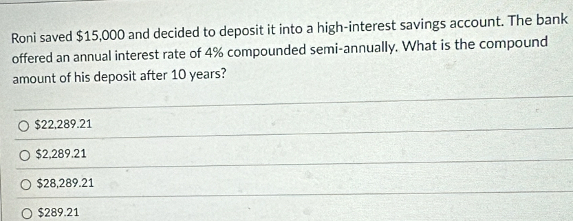 Roni saved $15,000 and decided to deposit it into a high-interest savings account. The bank
offered an annual interest rate of 4% compounded semi-annually. What is the compound
amount of his deposit after 10 years?
$22,289.21
$2,289.21
$28,289.21
$289.21