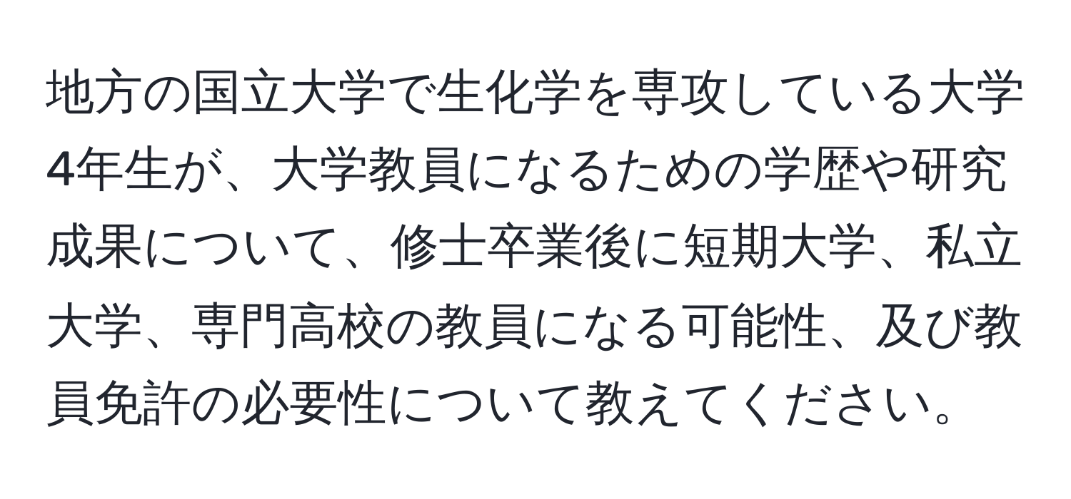 地方の国立大学で生化学を専攻している大学4年生が、大学教員になるための学歴や研究成果について、修士卒業後に短期大学、私立大学、専門高校の教員になる可能性、及び教員免許の必要性について教えてください。