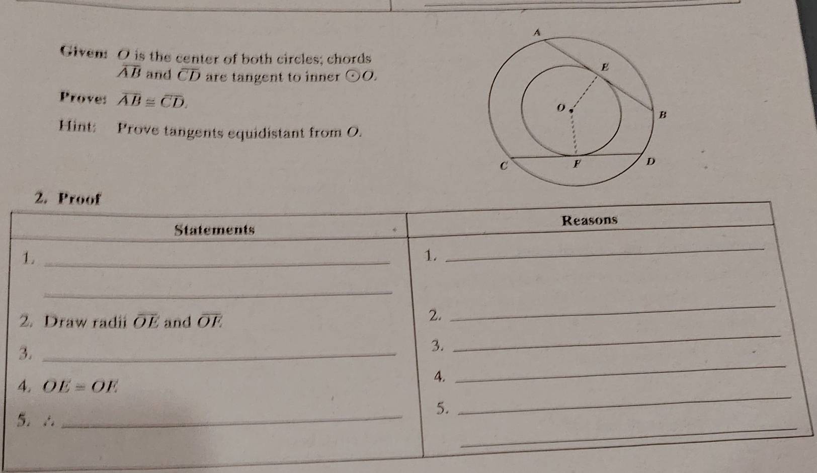 Given: O is the center of both circles; chords
overline AB and overline CD are tangent to inner odot O. 
Proves overline AB≌ overline CD. 
Hint: Prove tangents equidistant from O. 
2. Proof 
Statements Reasons 
1._ 
1._ 
_ 
_ 
2. Draw radii overline OE and overline OE
2. 
_ 
3._ 
3. 
_ 
4. OE=OE
4. 
_ 
5. ∴_ 
5. 
_ 
_